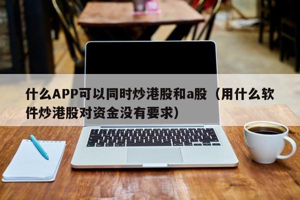 什么APP可以同时炒港股和a股（用什么软件炒港股对资金没有要求）